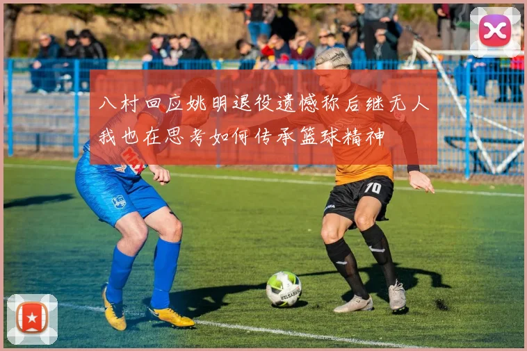 八村回应姚明退役遗憾称后继无人我也在思考如何传承篮球精神