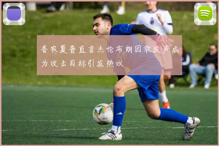 香农夏普直言杰伦布朗因敢发声成为攻击目标引发热议