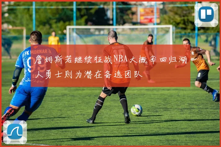 詹姆斯若继续征战NBA大概率回归湖人勇士则为潜在备选团队