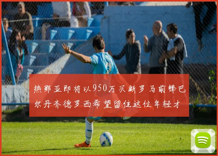热那亚即将以950万买断罗马前锋巴尔丹齐德罗西希望留住这位年轻才俊