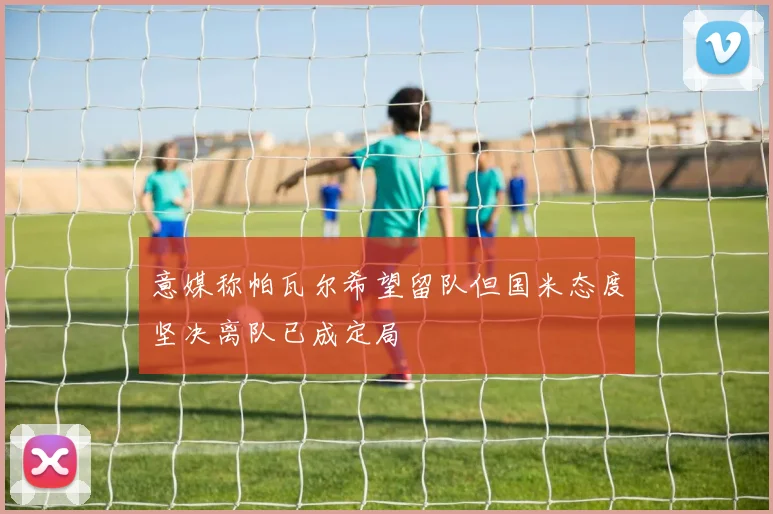 意媒称帕瓦尔希望留队但国米态度坚决离队已成定局