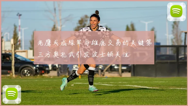 老鹰或成绿军与雄鹿交易的关键第三方奥孔武引发波士顿关注