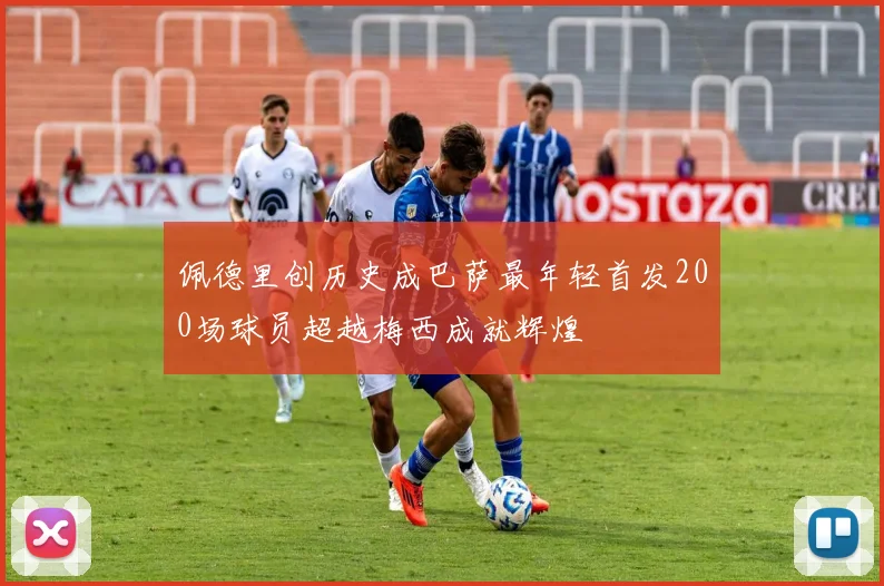 佩德里创历史成巴萨最年轻首发200场球员超越梅西成就辉煌