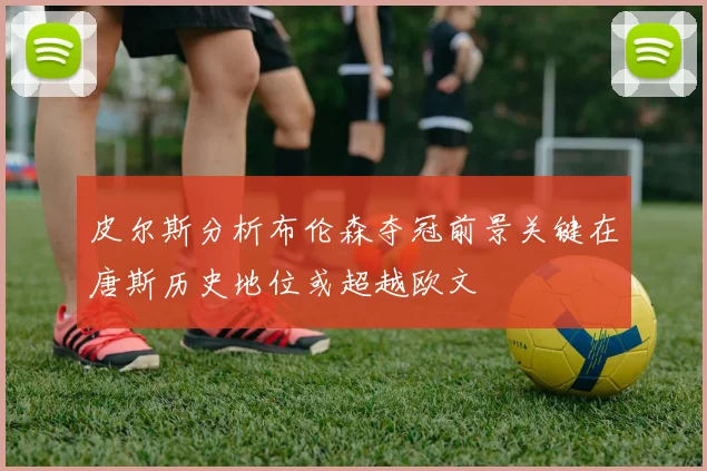 皮尔斯分析布伦森夺冠前景关键在唐斯历史地位或超越欧文