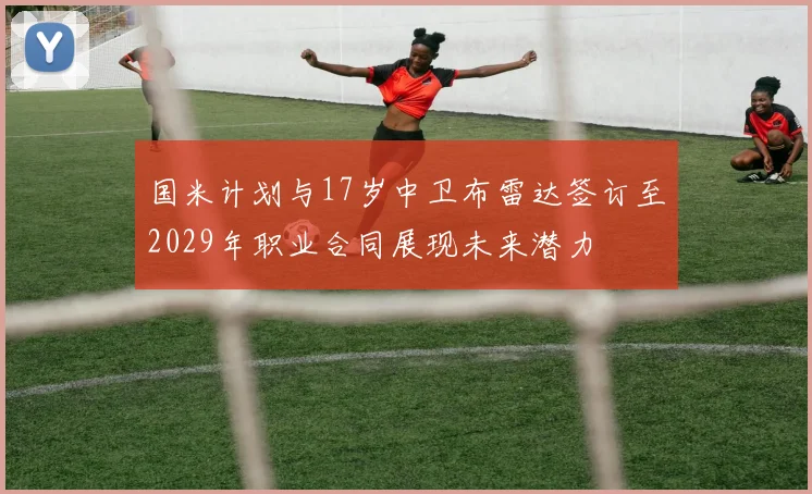 国米计划与17岁中卫布雷达签订至2029年职业合同展现未来潜力
