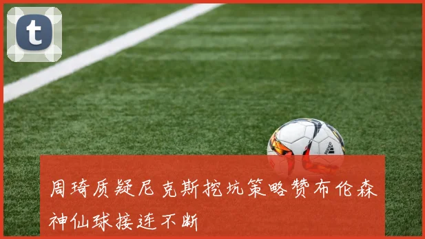 周琦质疑尼克斯挖坑策略赞布伦森神仙球接连不断