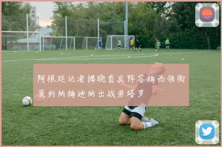 阿根廷记者揭晓首发阵容梅西领衔莫利纳梅迪纳出战劳塔罗