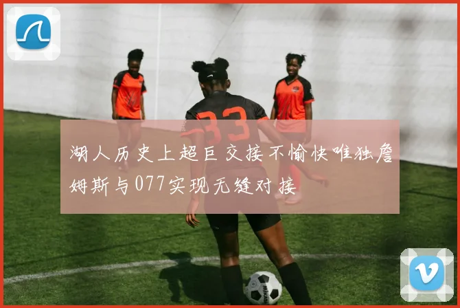 湖人历史上超巨交接不愉快唯独詹姆斯与077实现无缝对接