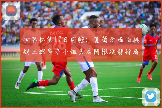 世界杯第17日前瞻：葡萄牙面临挑战三狮争夺小组头名阿根廷静待局势变化
