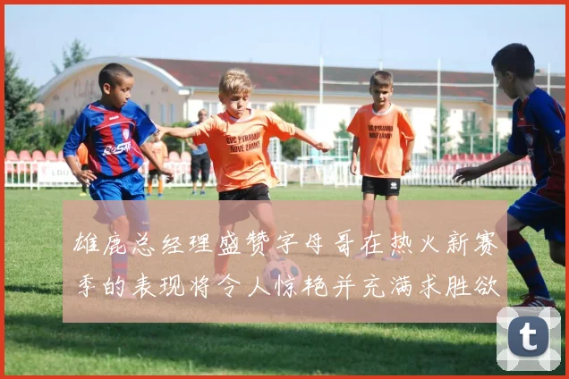 雄鹿总经理盛赞字母哥在热火新赛季的表现将令人惊艳并充满求胜欲
