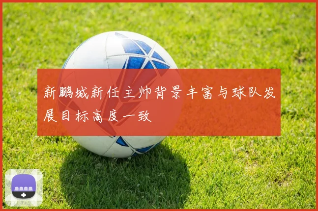 新鹏城新任主帅背景丰富与球队发展目标高度一致
