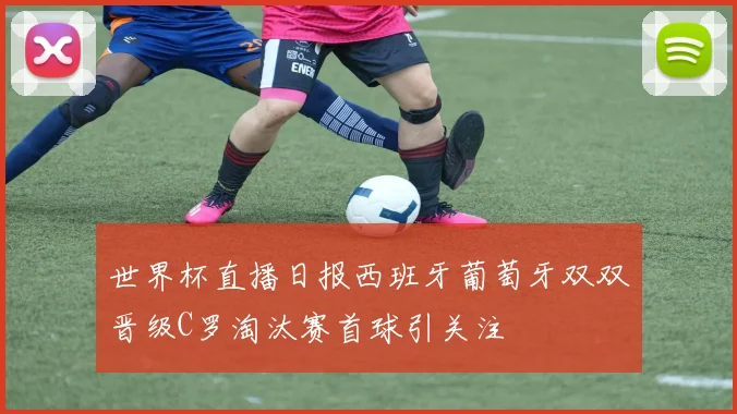 世界杯直播日报西班牙葡萄牙双双晋级C罗淘汰赛首球引关注